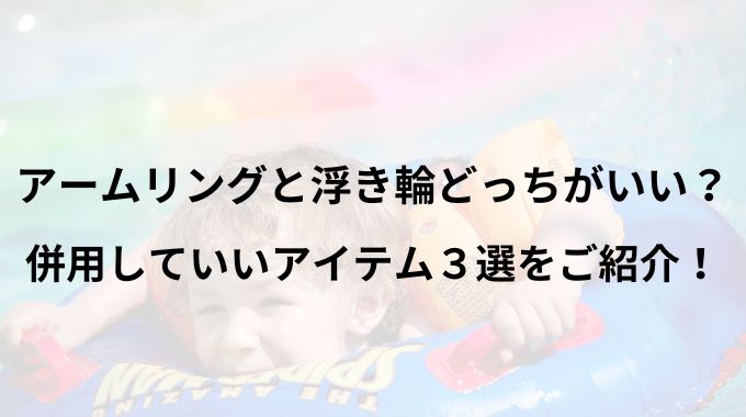 アームリングと浮き輪どっちがいい？併用していいアイテム3選をご紹介！